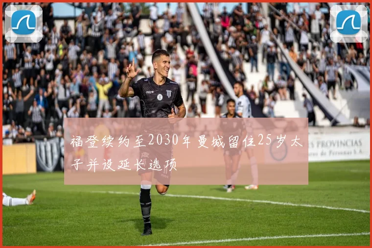 福登续约至2030年曼城留住25岁太子并设延长选项