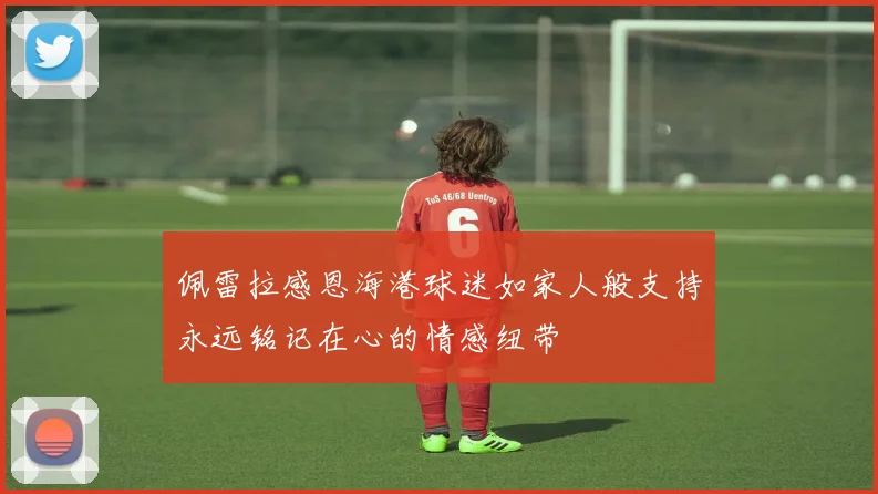 佩雷拉感恩海港球迷如家人般支持永远铭记在心的情感纽带
