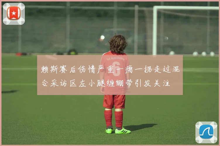 赖斯赛后伤情严重一瘸一拐走过混合采访区左小腿缠绷带引发关注