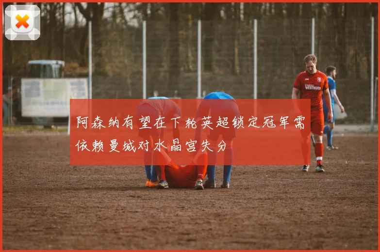 阿森纳有望在下轮英超锁定冠军需依赖曼城对水晶宫失分