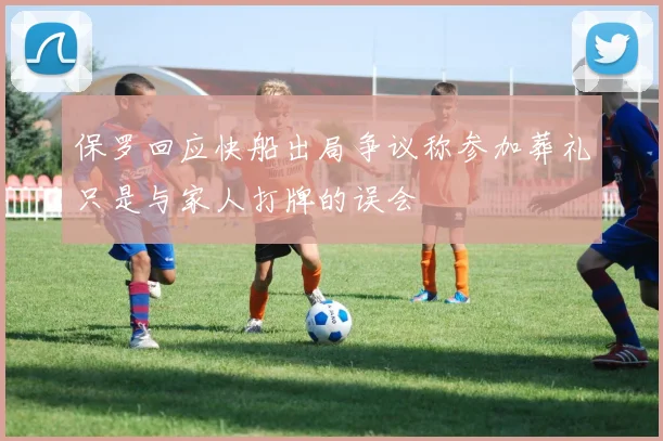 保罗回应快船出局争议称参加葬礼只是与家人打牌的误会