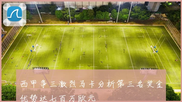 西甲争三激烈马卡分析第三名奖金优势达七百万欧元