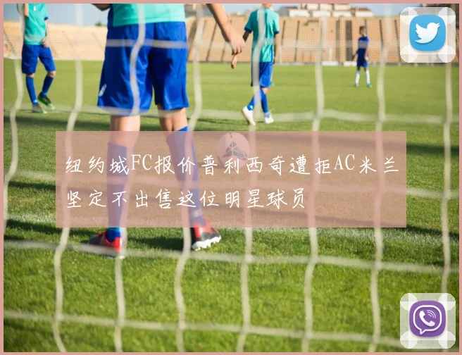 纽约城FC报价普利西奇遭拒AC米兰坚定不出售这位明星球员