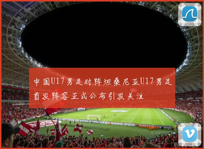中国U17男足对阵坦桑尼亚U17男足首发阵容正式公布引发关注