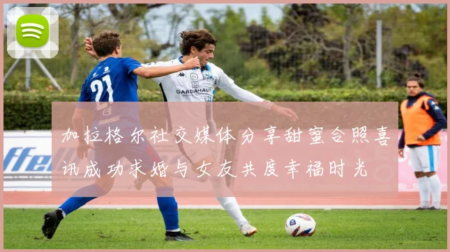 加拉格尔社交媒体分享甜蜜合照喜讯成功求婚与女友共度幸福时光