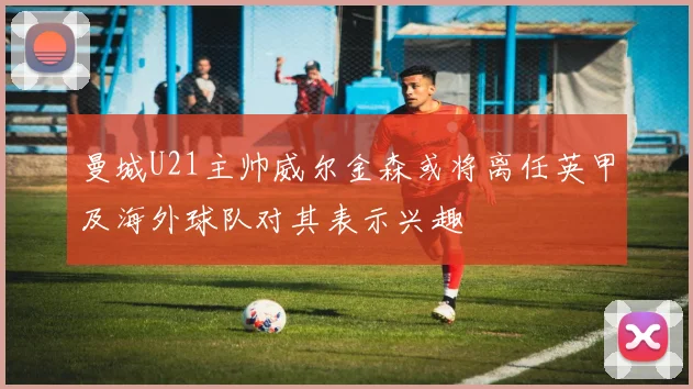 曼城U21主帅威尔金森或将离任英甲及海外球队对其表示兴趣