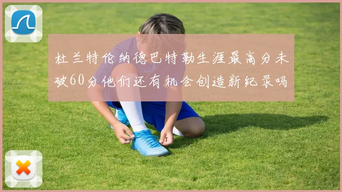 杜兰特伦纳德巴特勒生涯最高分未破60分他们还有机会创造新纪录吗