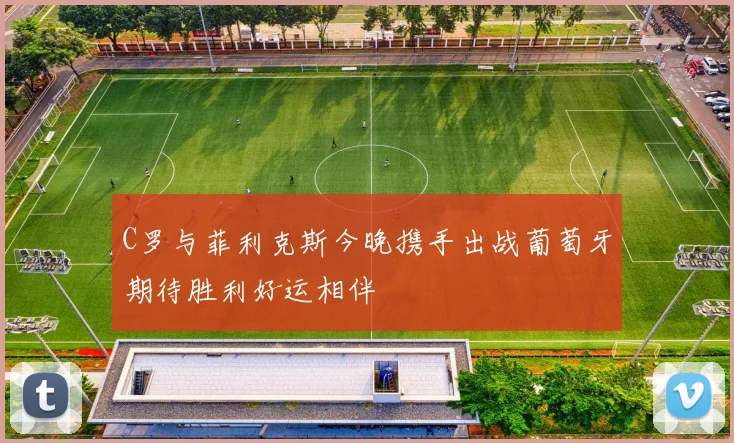 C罗与菲利克斯今晚携手出战葡萄牙期待胜利好运相伴