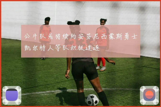 公牛队或将续约安芬尼西蒙斯勇士凯尔特人等队积极追逐