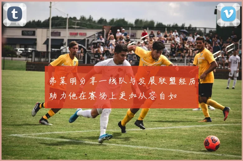 弗莱明分享一线队与发展联盟经历助力他在赛场上更加从容自如