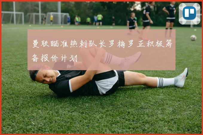 曼联瞄准热刺队长罗梅罗正积极筹备报价计划