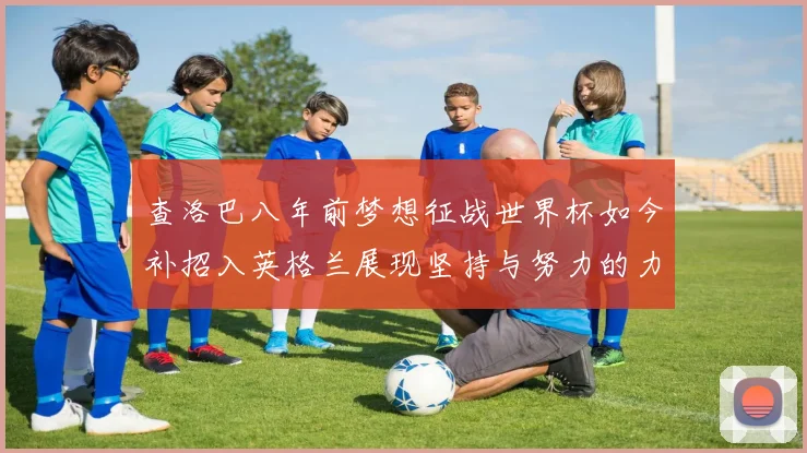 查洛巴八年前梦想征战世界杯如今补招入英格兰展现坚持与努力的力量