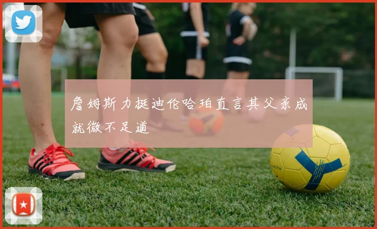 詹姆斯力挺迪伦哈珀直言其父亲成就微不足道