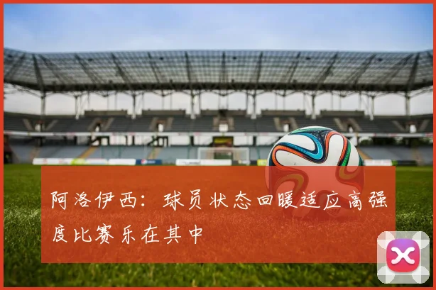 阿洛伊西：球员状态回暖适应高强度比赛乐在其中