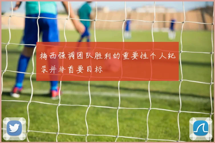 梅西强调团队胜利的重要性个人纪录并非首要目标