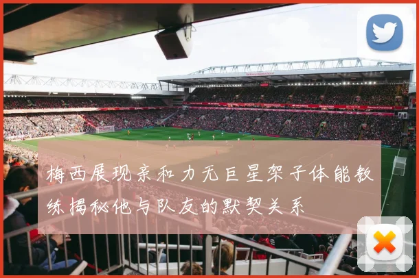 梅西展现亲和力无巨星架子体能教练揭秘他与队友的默契关系