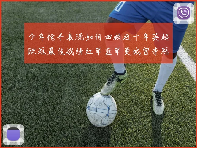 今年枪手表现如何回顾近十年英超欧冠最佳战绩红军蓝军曼城曾夺冠
