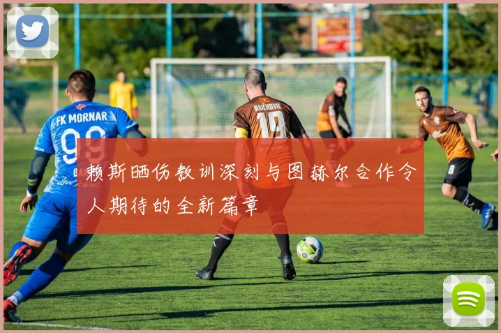 赖斯晒伤教训深刻与图赫尔合作令人期待的全新篇章