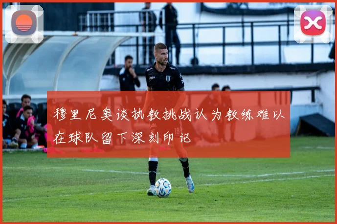 穆里尼奥谈执教挑战认为教练难以在球队留下深刻印记