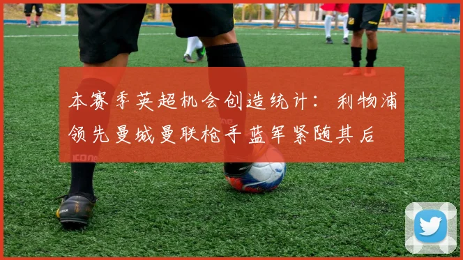 本赛季英超机会创造统计：利物浦领先曼城曼联枪手蓝军紧随其后
