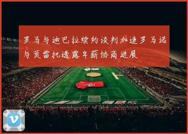 罗马与迪巴拉续约谈判加速罗马诺与莫雷托透露年薪协商进展