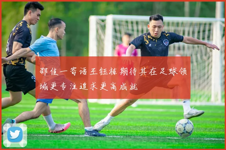 邵佳一寄语王钰栋期待其在足球领域更专注追求更高成就