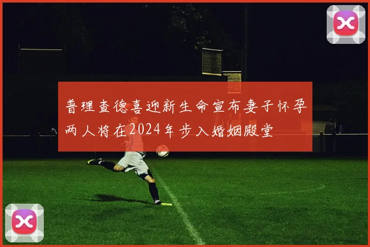 普理查德喜迎新生命宣布妻子怀孕两人将在2024年步入婚姻殿堂