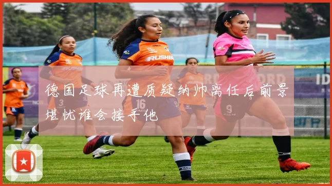 德国足球再遭质疑纳帅离任后前景堪忧谁会接手他