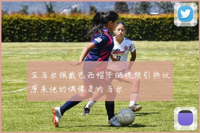 亚马尔佩戴巴西帽子晒视频引热议原来他的偶像是内马尔